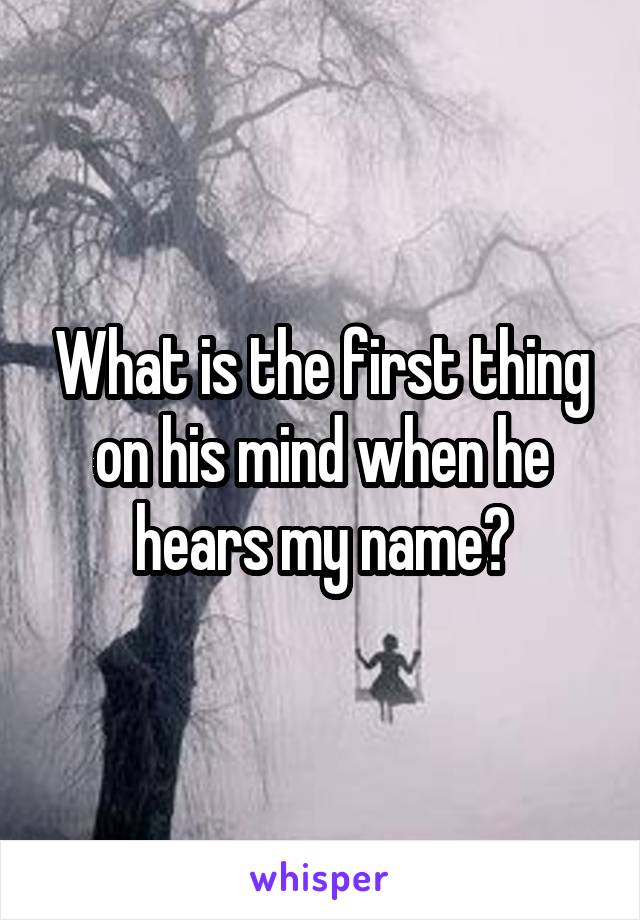 What is the first thing on his mind when he hears my name?