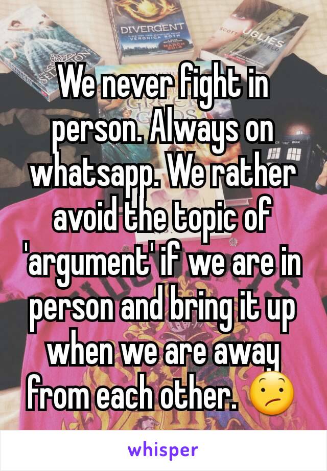 We never fight in person. Always on whatsapp. We rather avoid the topic of 'argument' if we are in person and bring it up when we are away from each other. 😕