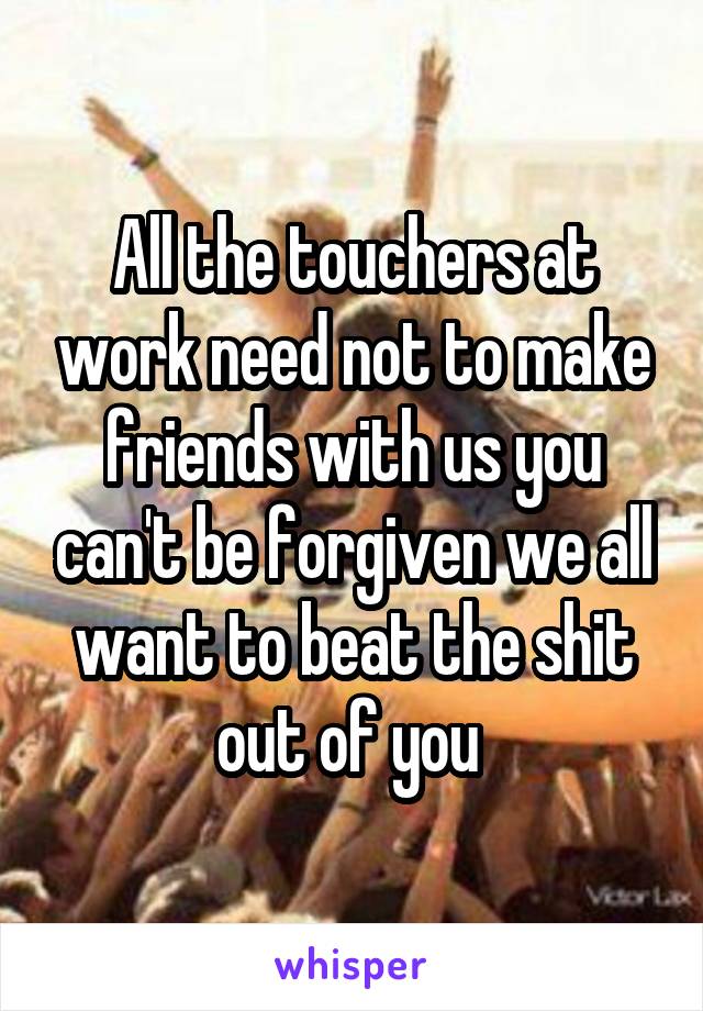 All the touchers at work need not to make friends with us you can't be forgiven we all want to beat the shit out of you 