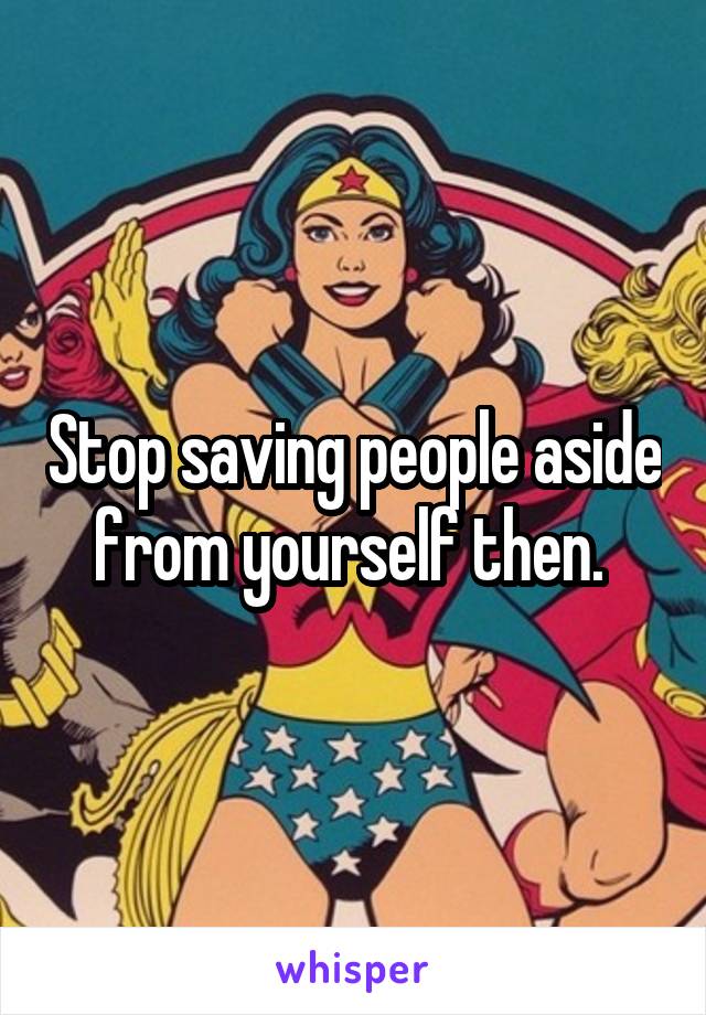 Stop saving people aside from yourself then. 