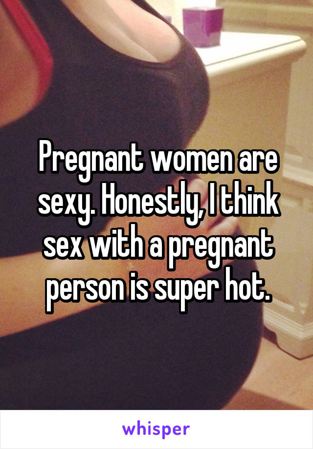 Pregnant women are sexy. Honestly, I think sex with a pregnant person is super hot.