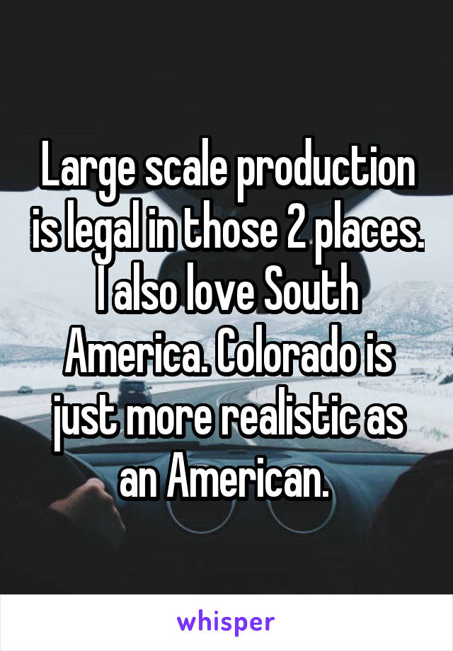 Large scale production is legal in those 2 places. I also love South America. Colorado is just more realistic as an American. 