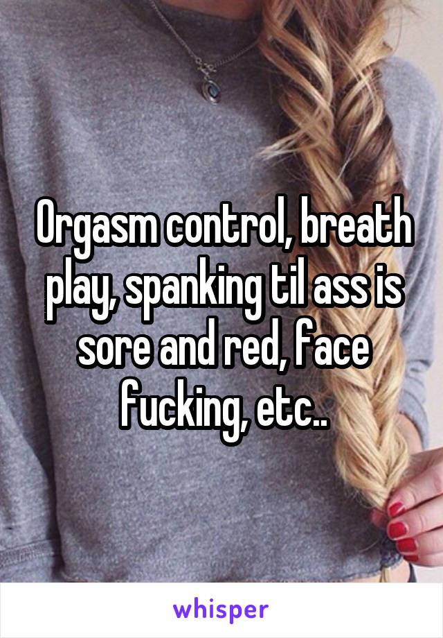Orgasm control, breath play, spanking til ass is sore and red, face fucking, etc..