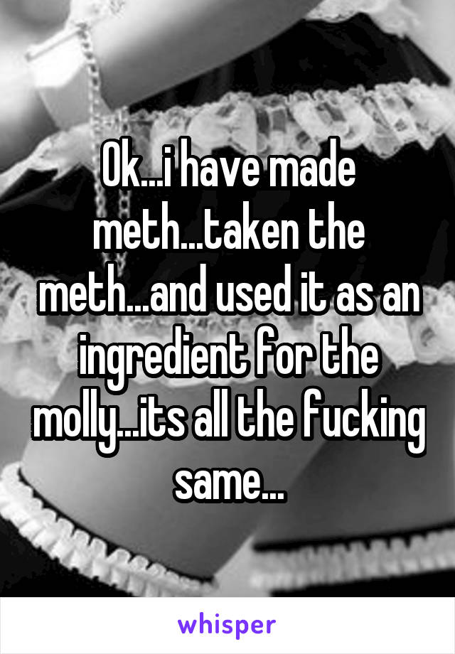 Ok...i have made meth...taken the meth...and used it as an ingredient for the molly...its all the fucking same...