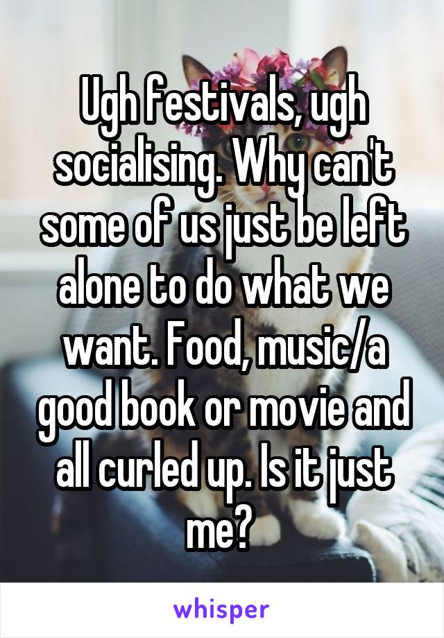 Ugh festivals, ugh socialising. Why can't some of us just be left alone to do what we want. Food, music/a good book or movie and all curled up. Is it just me? 