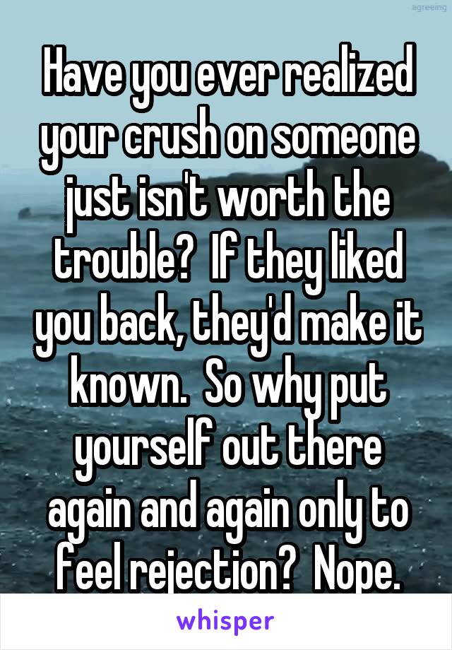 Have you ever realized your crush on someone just isn't worth the trouble?  If they liked you back, they'd make it known.  So why put yourself out there again and again only to feel rejection?  Nope.