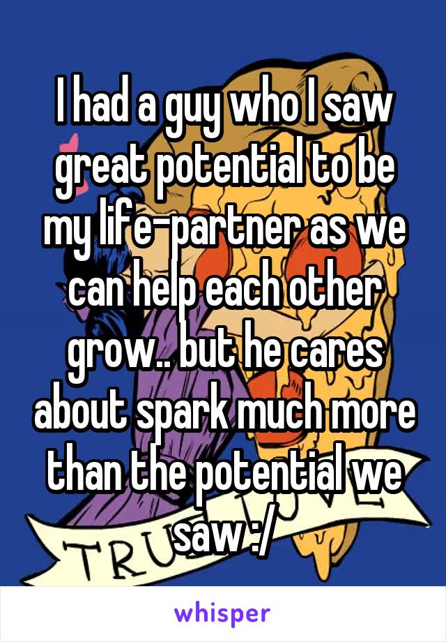 I had a guy who I saw great potential to be my life-partner as we can help each other grow.. but he cares about spark much more than the potential we saw :/