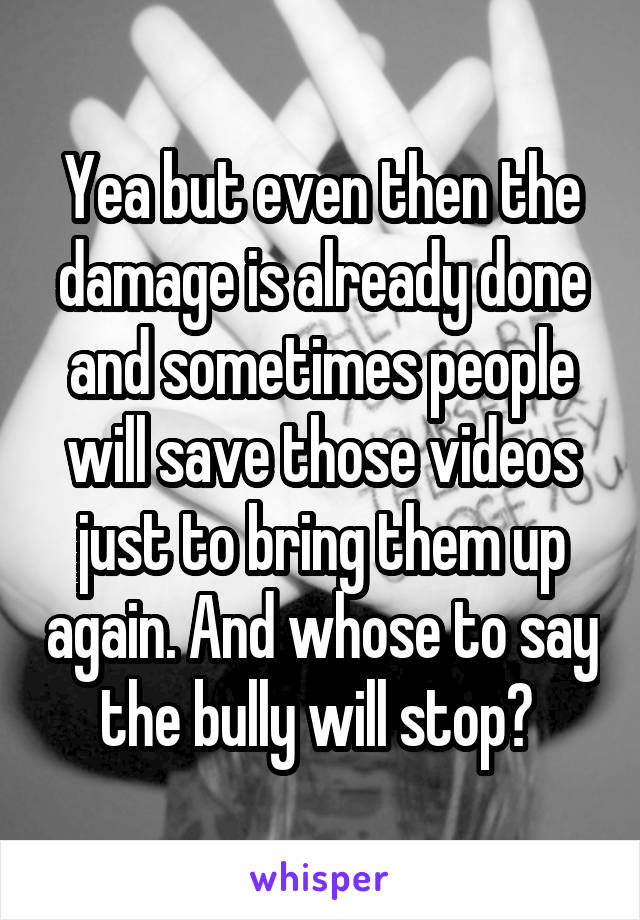 Yea but even then the damage is already done and sometimes people will save those videos just to bring them up again. And whose to say the bully will stop? 