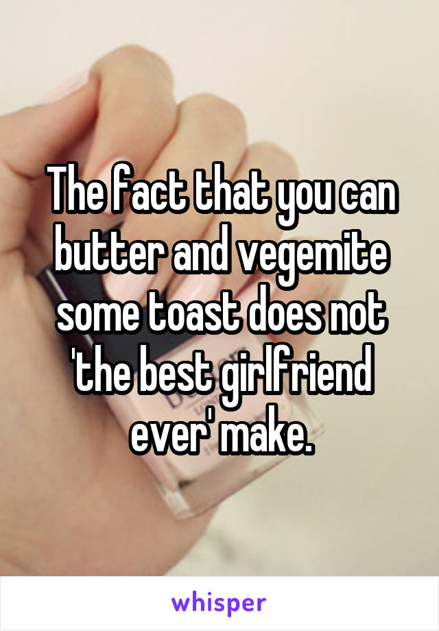 The fact that you can butter and vegemite some toast does not 'the best girlfriend ever' make.