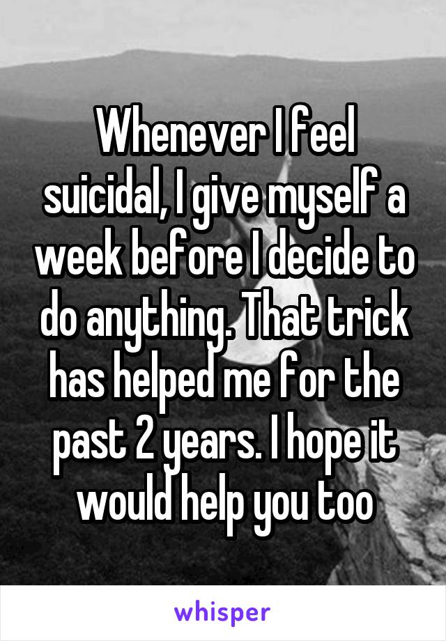 Whenever I feel suicidal, I give myself a week before I decide to do anything. That trick has helped me for the past 2 years. I hope it would help you too