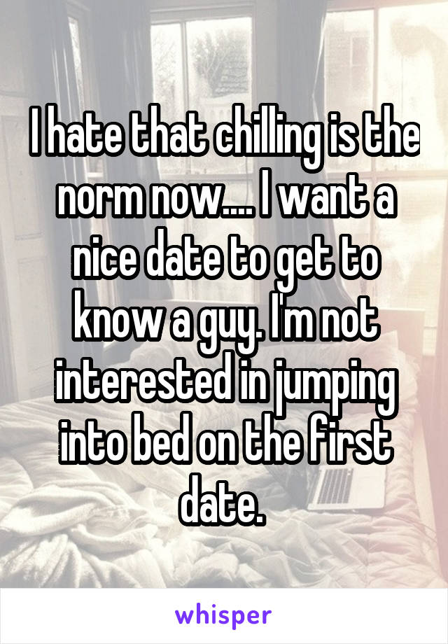 I hate that chilling is the norm now.... I want a nice date to get to know a guy. I'm not interested in jumping into bed on the first date. 