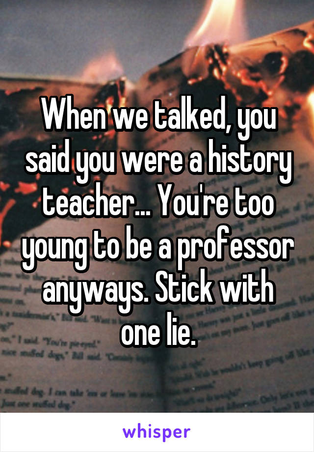 When we talked, you said you were a history teacher... You're too young to be a professor anyways. Stick with one lie.