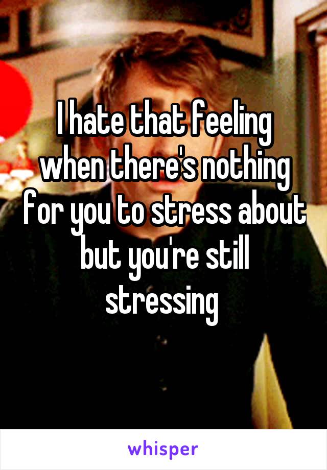 I hate that feeling when there's nothing for you to stress about but you're still stressing 
