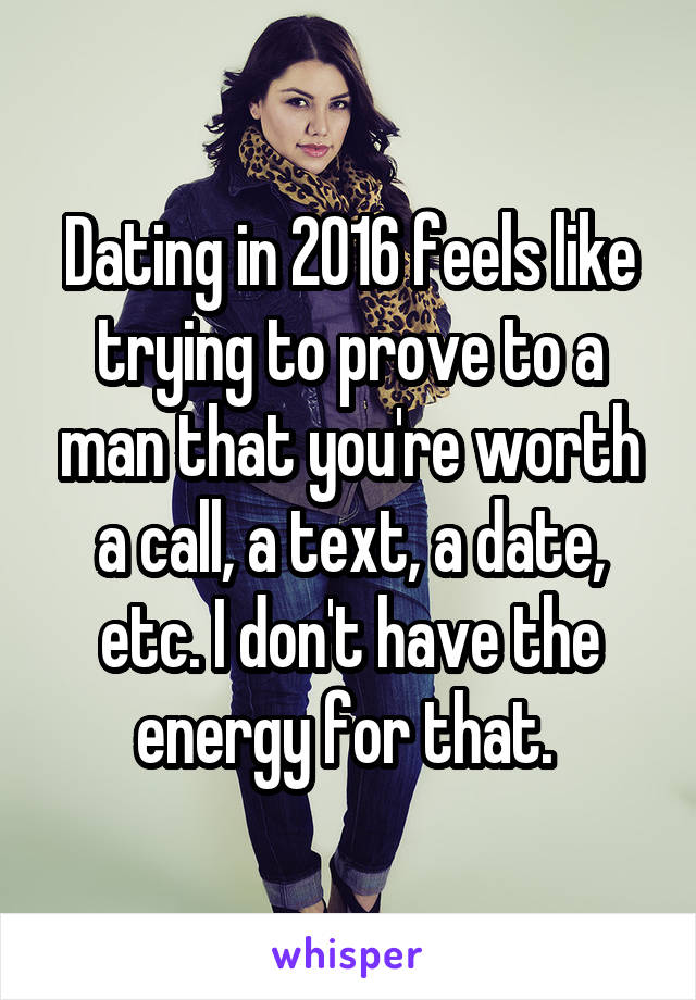 Dating in 2016 feels like trying to prove to a man that you're worth a call, a text, a date, etc. I don't have the energy for that. 