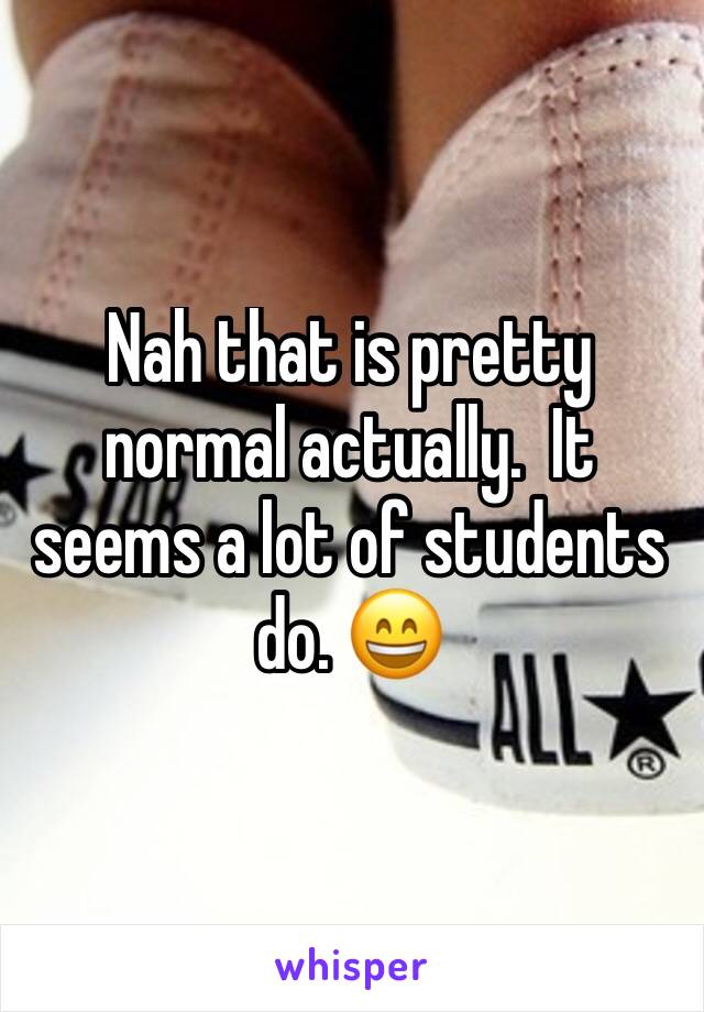 Nah that is pretty normal actually.  It seems a lot of students do. 😄