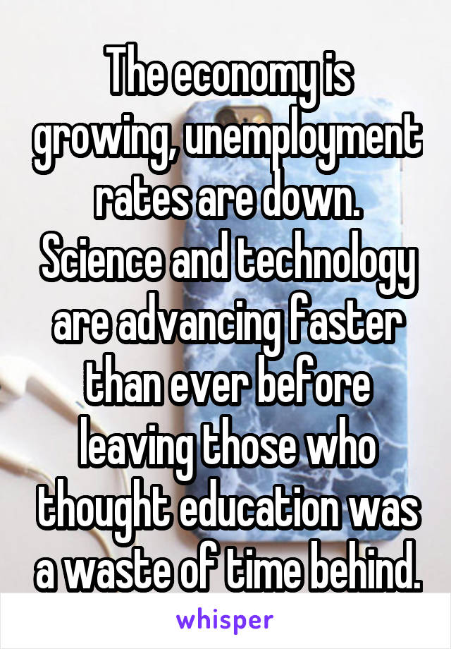 The economy is growing, unemployment rates are down. Science and technology are advancing faster than ever before leaving those who thought education was a waste of time behind.