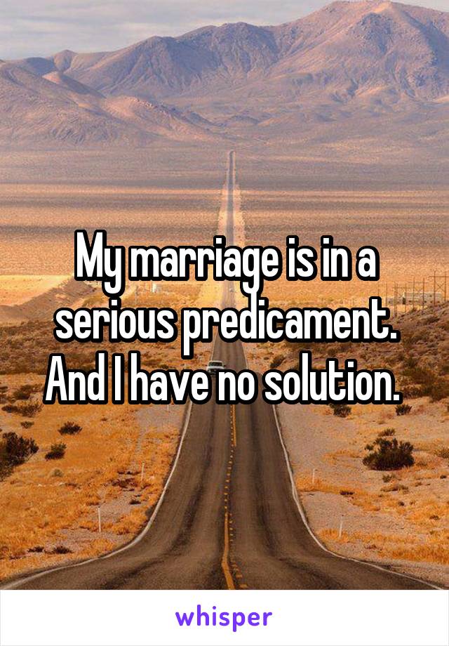 My marriage is in a serious predicament. And I have no solution. 