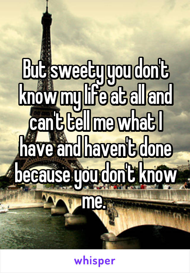 But sweety you don't know my life at all and can't tell me what I have and haven't done because you don't know me. 