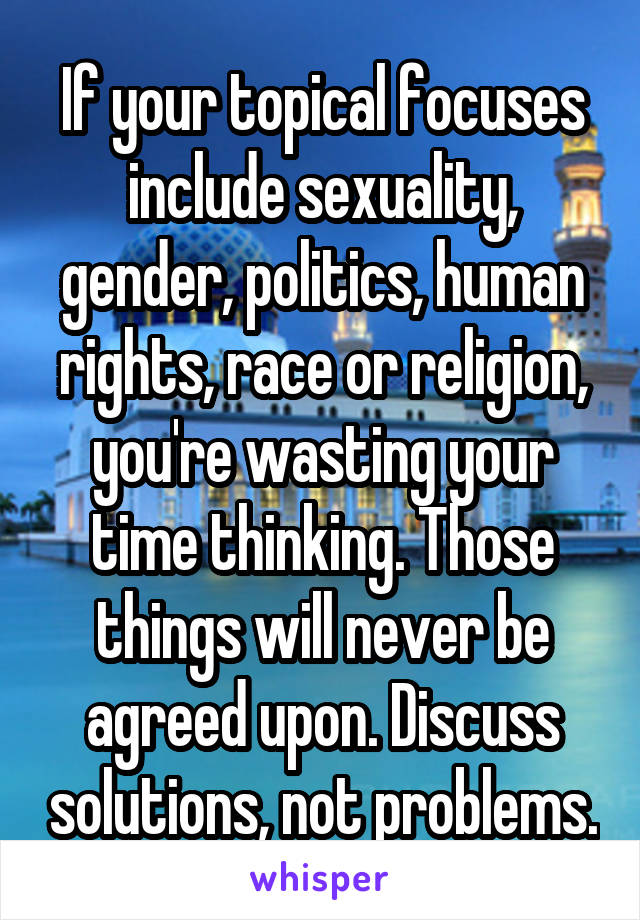 If your topical focuses include sexuality, gender, politics, human rights, race or religion, you're wasting your time thinking. Those things will never be agreed upon. Discuss solutions, not problems.