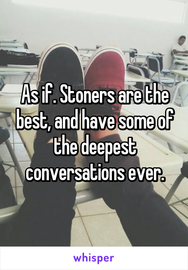 As if. Stoners are the best, and have some of the deepest conversations ever.