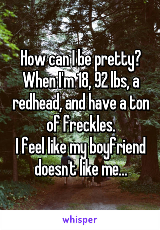 How can I be pretty?
When I'm 18, 92 lbs, a redhead, and have a ton of freckles.
I feel like my boyfriend doesn't like me...