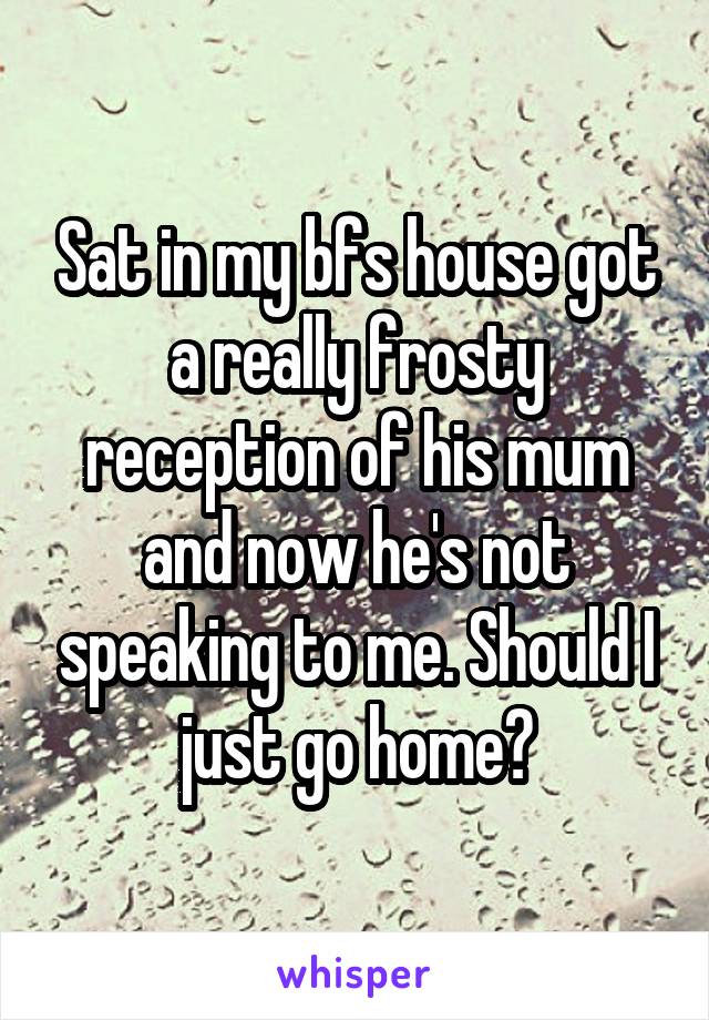 Sat in my bfs house got a really frosty reception of his mum and now he's not speaking to me. Should I just go home?