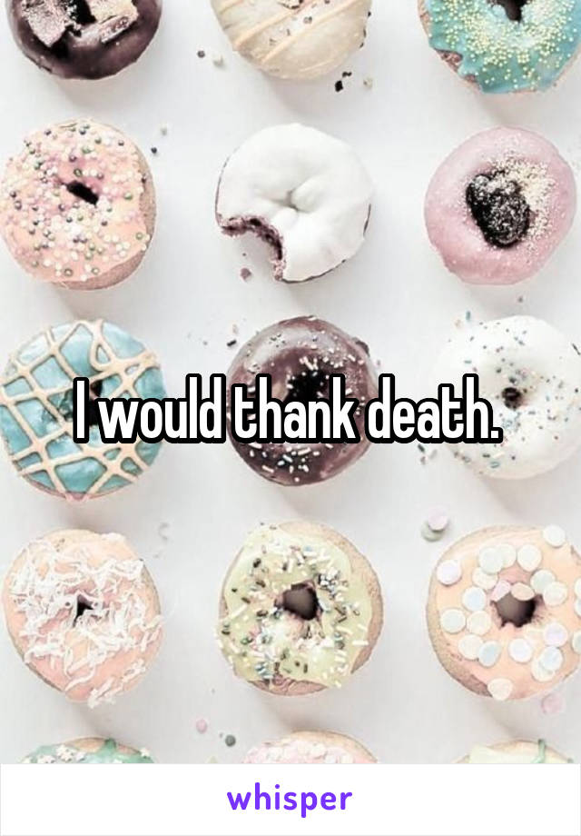 I would thank death. 