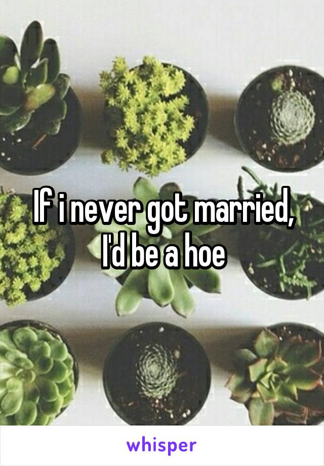 If i never got married, I'd be a hoe
