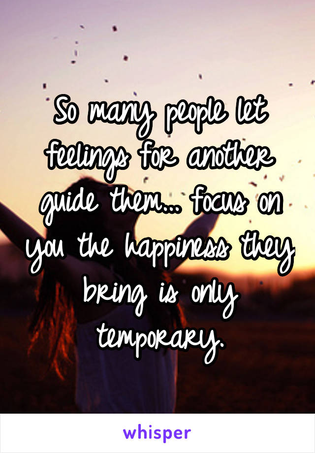 So many people let feelings for another guide them... focus on you the happiness they bring is only temporary.