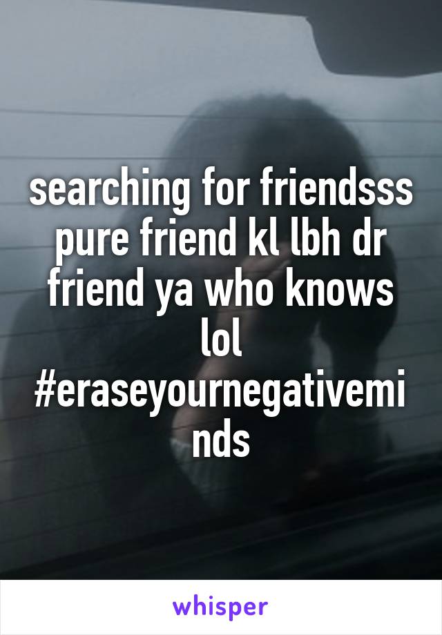 searching for friendsss pure friend kl lbh dr friend ya who knows lol #eraseyournegativeminds