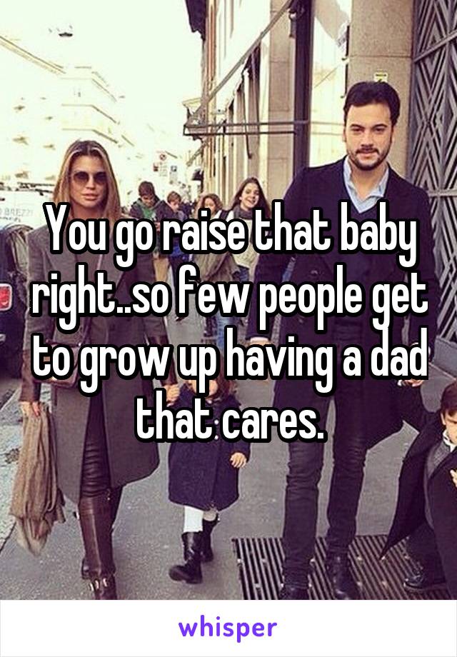You go raise that baby right..so few people get to grow up having a dad that cares.