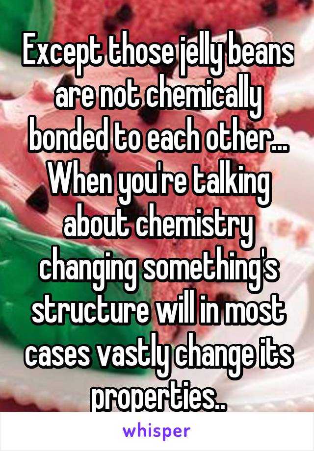 Except those jelly beans are not chemically bonded to each other... When you're talking about chemistry changing something's structure will in most cases vastly change its properties..