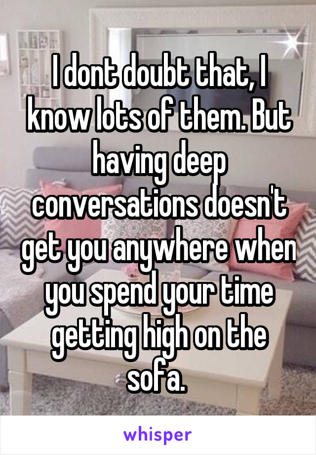 I dont doubt that, I know lots of them. But having deep conversations doesn't get you anywhere when you spend your time getting high on the sofa. 
