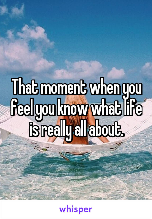 That moment when you feel you know what life is really all about.