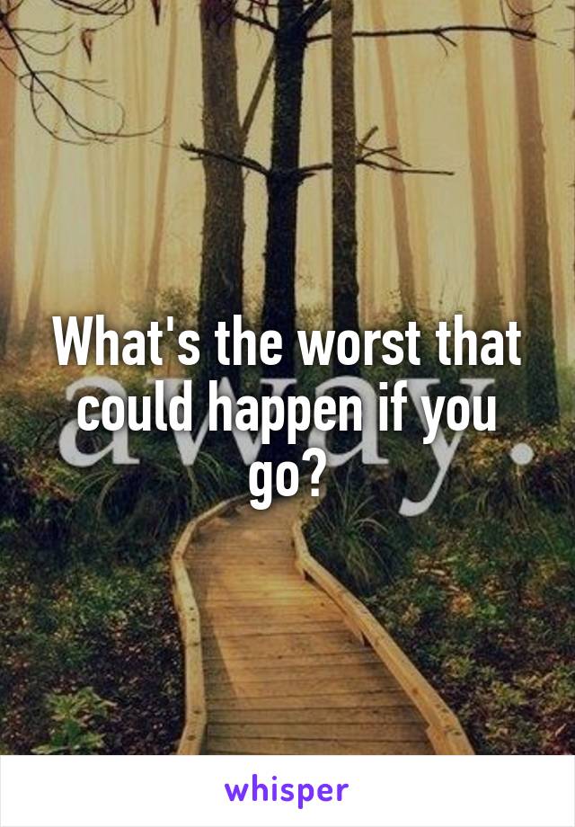 What's the worst that could happen if you go?