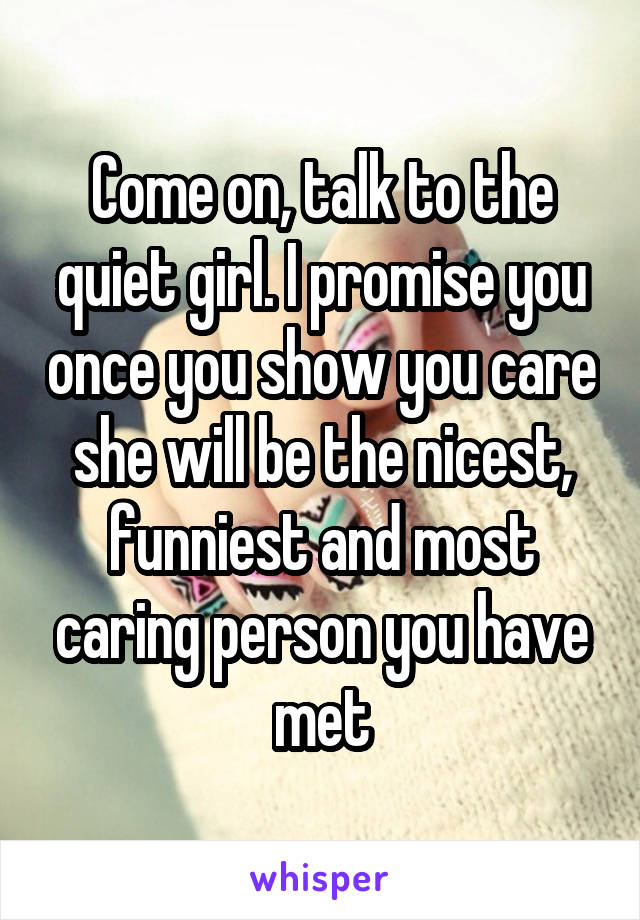 Come on, talk to the quiet girl. I promise you once you show you care she will be the nicest, funniest and most caring person you have met