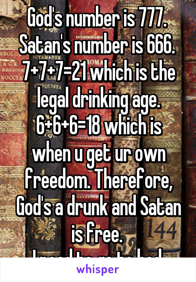 God's number is 777. 
Satan's number is 666. 
7+7+7=21 which is the
legal drinking age.
6+6+6=18 which is when u get ur own freedom. Therefore, God's a drunk and Satan is free. 
I need to go to bed.
