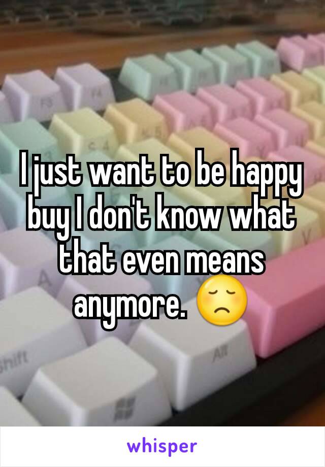 I just want to be happy buy I don't know what that even means anymore. 😞