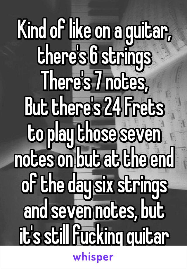 Kind of like on a guitar, there's 6 strings There's 7 notes,
But there's 24 Frets to play those seven notes on but at the end of the day six strings and seven notes, but it's still fucking guitar