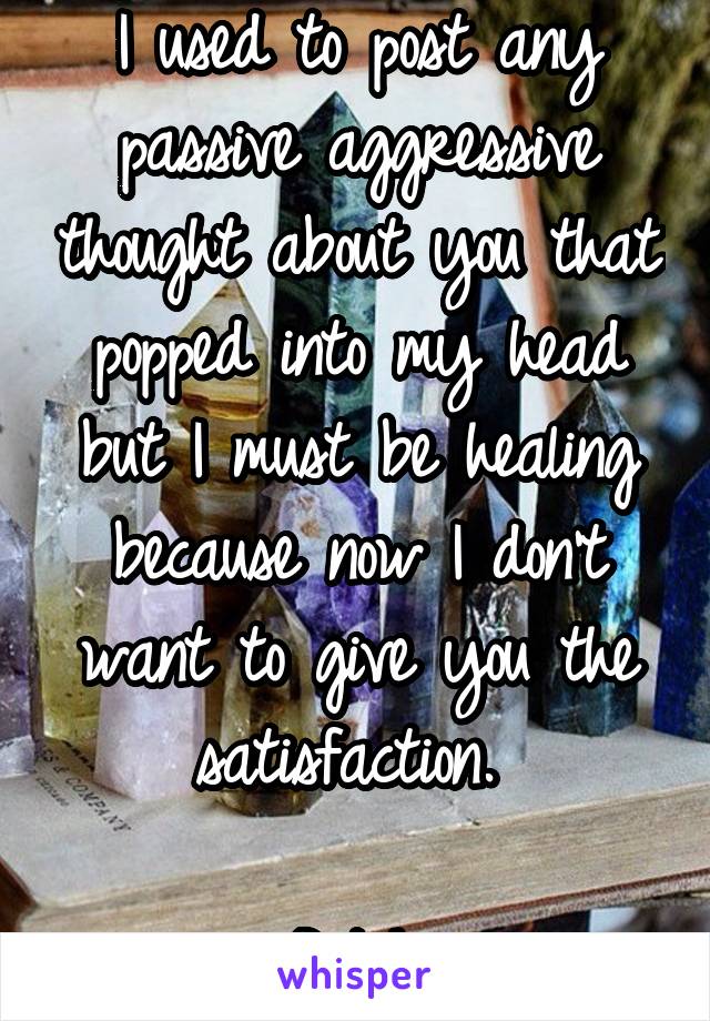 I used to post any passive aggressive thought about you that popped into my head but I must be healing because now I don't want to give you the satisfaction. 

Bitch.