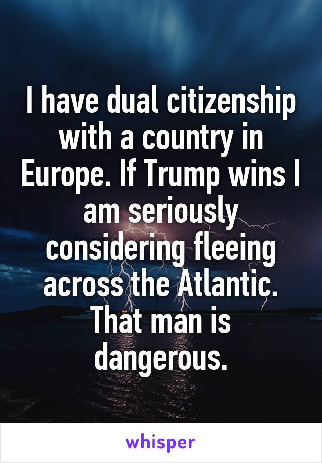I have dual citizenship with a country in Europe. If Trump wins I am seriously considering fleeing across the Atlantic. That man is dangerous.