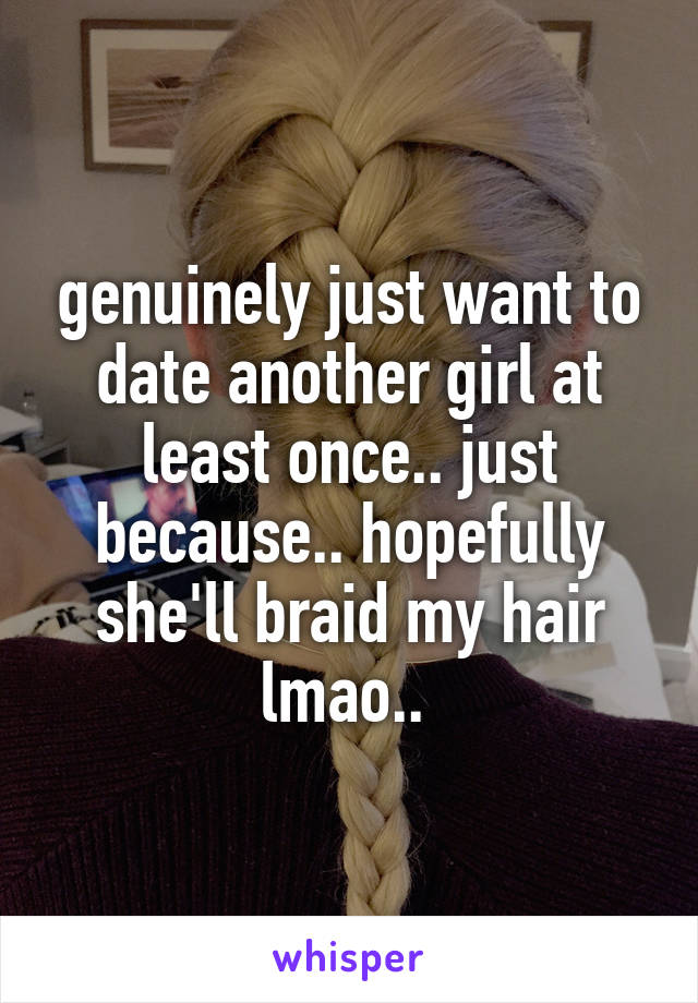 genuinely just want to date another girl at least once.. just because.. hopefully she'll braid my hair lmao.. 