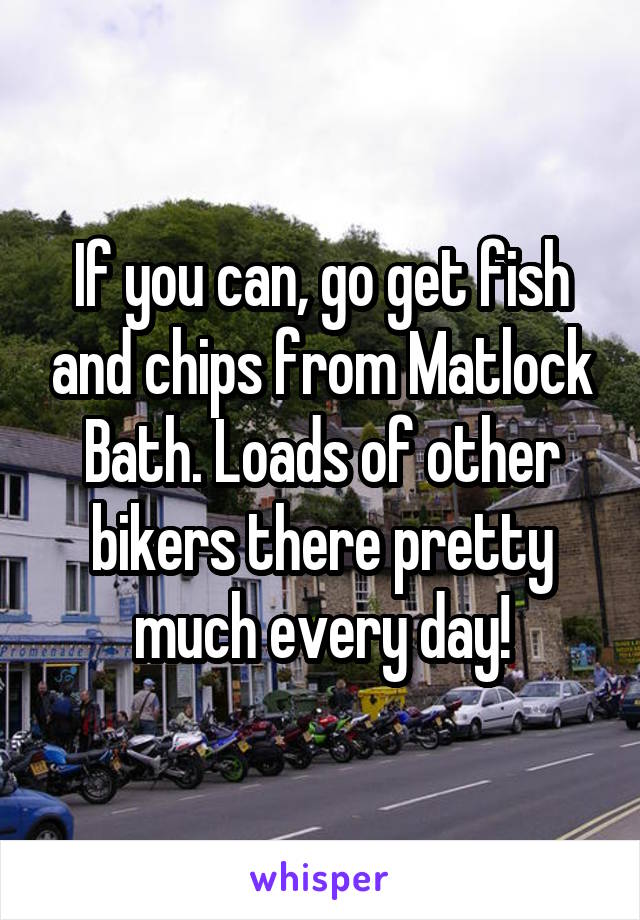 If you can, go get fish and chips from Matlock Bath. Loads of other bikers there pretty much every day!