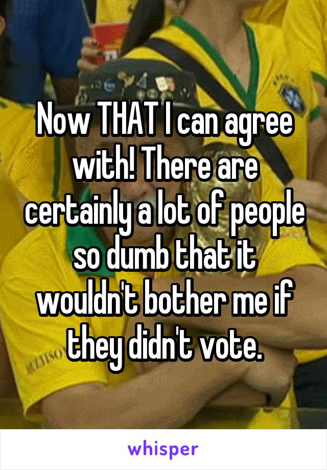 Now THAT I can agree with! There are certainly a lot of people so dumb that it wouldn't bother me if they didn't vote.