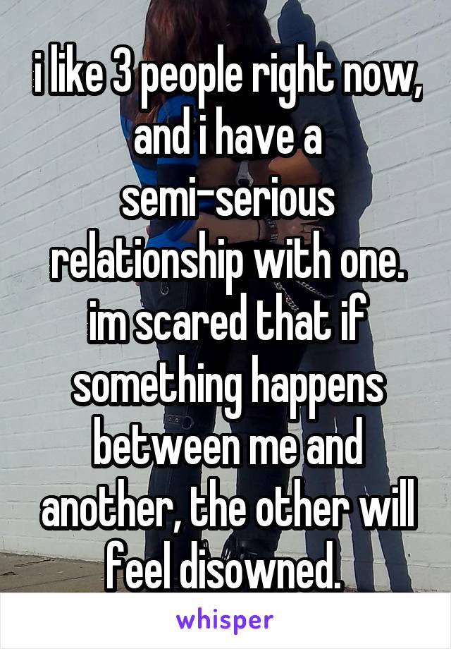i like 3 people right now, and i have a semi-serious relationship with one. im scared that if something happens between me and another, the other will feel disowned. 