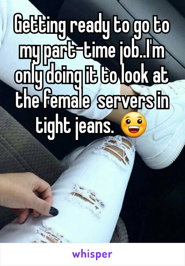 Getting ready to go to my part-time job..I'm only doing it to look at the female  servers in tight jeans. 😀