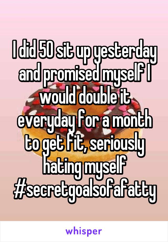 I did 50 sit up yesterday and promised myself I would double it everyday for a month to get fit, seriously hating myself #secretgoalsofafatty