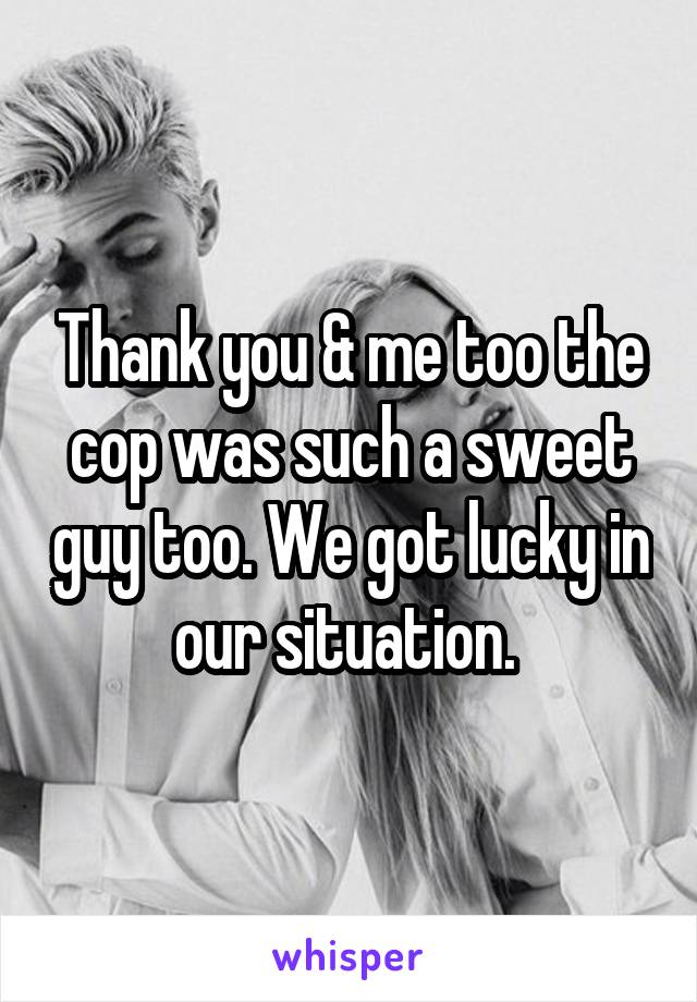 Thank you & me too the cop was such a sweet guy too. We got lucky in our situation. 