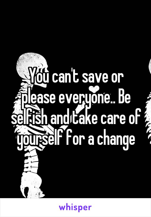 You can't save or please everyone.. Be selfish and take care of yourself for a change