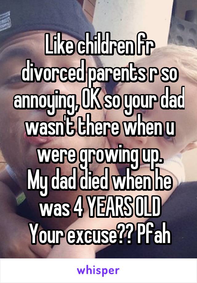 Like children fr divorced parents r so annoying, OK so your dad wasn't there when u were growing up.
My dad died when he was 4 YEARS OLD
Your excuse?? Pfah